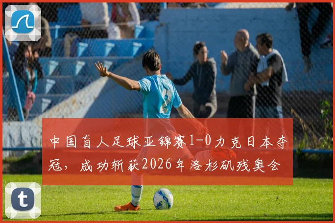 中国盲人足球亚锦赛1-0力克日本夺冠，成功斩获2026年洛杉矶残奥会直通门票，附球队主力阵容解析