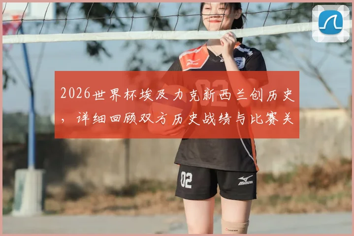 2026世界杯埃及力克新西兰创历史,详细回顾双方历史战绩与比赛关键节点
