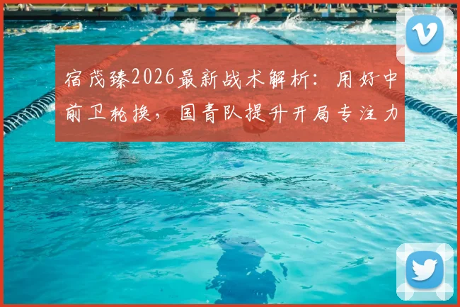 宿茂臻2026最新战术解析：用好中前卫轮换，国青队提升开局专注力的关键方法