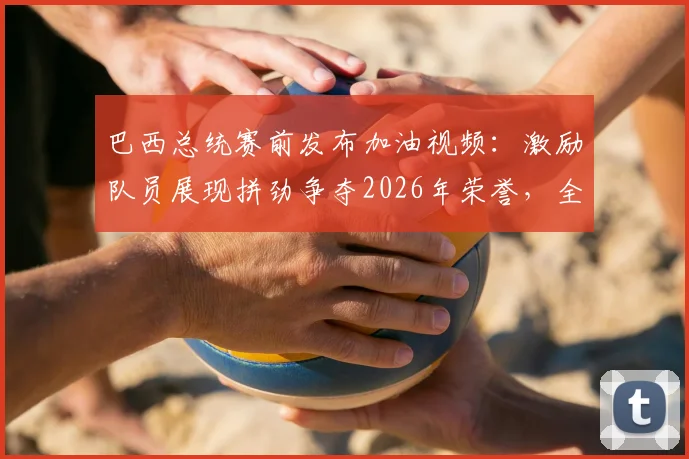 巴西总统赛前发布加油视频：激励队员展现拼劲争夺2026年荣誉，全国球迷送上好运祝福