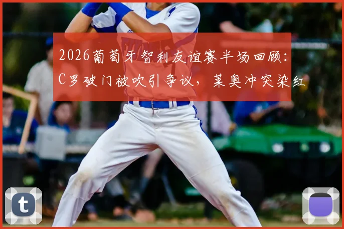 2026葡萄牙智利友谊赛半场回顾：C罗破门被吹引争议，莱奥冲突染红全解析，附带技术统计与赛后分析