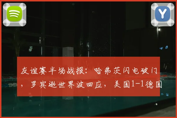 友谊赛半场战报：哈弗茨闪电破门，罗宾逊世界波回应，美国1-1德国技战术解析与球员表现点评