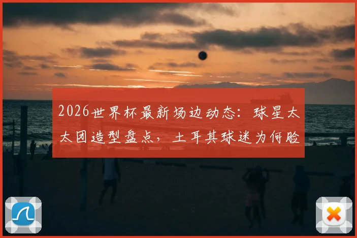 2026世界杯最新场边动态：球星太太团造型盘点，土耳其球迷为何脸涂全黑？