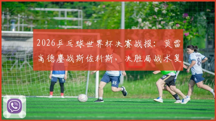 2026乒乓球世界杯决赛战报：莫雷高德鏖战斯佐科斯，决胜局战术复盘与技术要点深度解析
