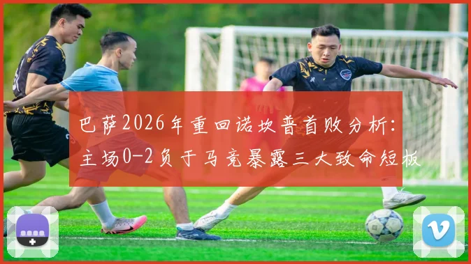 巴萨2026年重回诺坎普首败分析：主场0-2负于马竞暴露三大致命短板，球迷热议为何防线如此脆弱