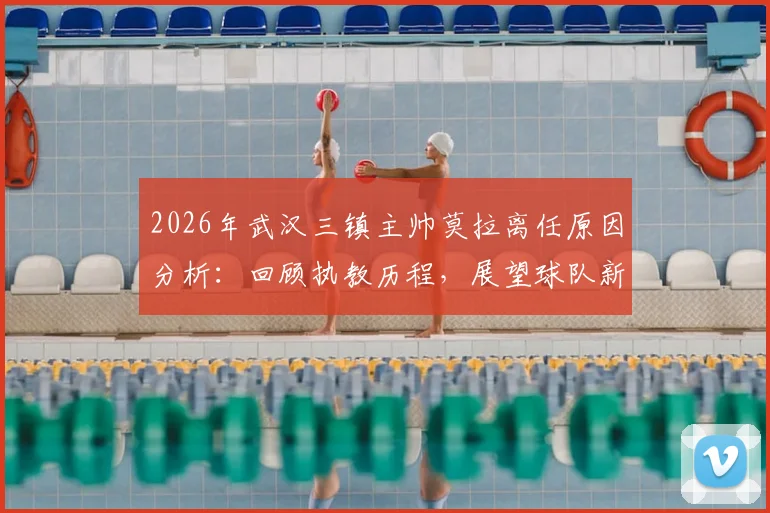 2026年武汉三镇主帅莫拉离任原因分析：回顾执教历程，展望球队新帅人选与未来影响