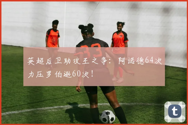 英超后卫助攻王之争：阿诺德64次力压罗伯逊60次！