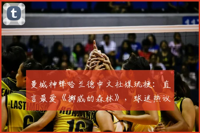 曼城神锋哈兰德中文社媒玩梗：直言最爱《挪威的森林》，球迷热议其幽默感与跨界互动