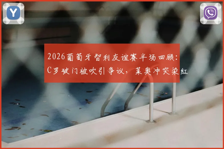 2026葡萄牙智利友谊赛半场回顾:C罗破门被吹引争议,莱奥冲突染红全解析,附带技术统计与赛后分析