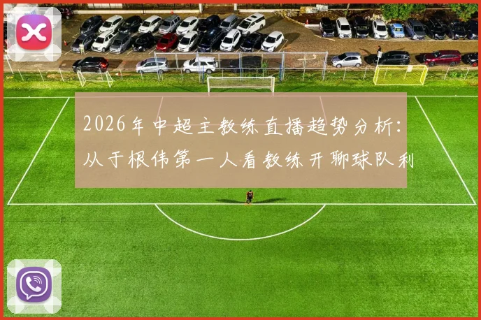 2026年中超主教练直播趋势分析：从于根伟第一人看教练开聊球队利弊，球迷关心话题与互动指南