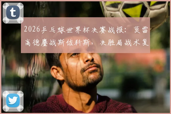 2026乒乓球世界杯决赛战报：莫雷高德鏖战斯佐科斯，决胜局战术复盘与技术要点深度解析