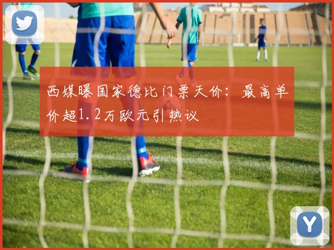 西媒曝国家德比门票天价：最高单价超1.2万欧元引热议