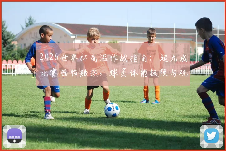 2026世界杯高温作战指南:超九成比赛面临酷热,球员体能极限与观赛生存手册