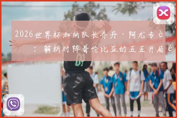2026世界杯加纳队长乔丹·阿尤专访：解析对阵哥伦比亚的五五开局面，誓言为非洲赢得荣耀与自豪