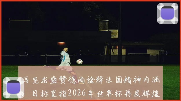 马克龙盛赞德尚诠释法国精神内涵：目标直指2026年世界杯再度辉煌
