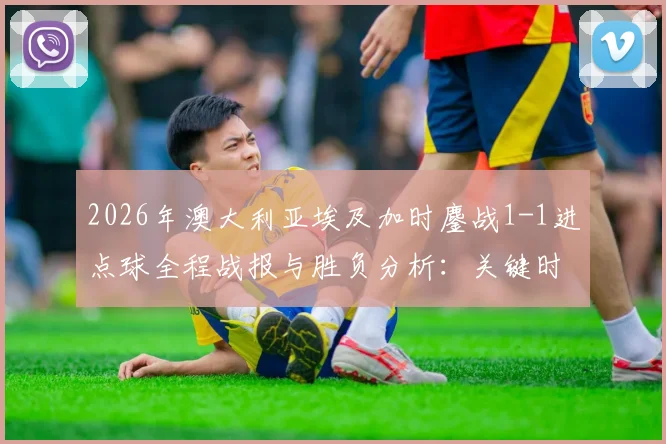 2026年澳大利亚埃及加时鏖战1-1进点球全程战报与胜负分析：关键时刻回顾