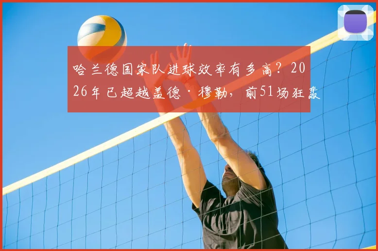 哈兰德国家队进球效率有多高？2026年已超越盖德·穆勒，前51场狂轰57球创纪录
