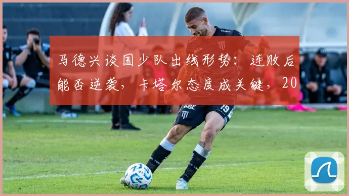 马德兴谈国少队出线形势：连败后能否逆袭，卡塔尔态度成关键，2026亚少赛最新分析