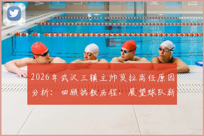 2026年武汉三镇主帅莫拉离任原因分析:回顾执教历程,展望球队新帅人选与未来影响