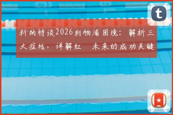 科纳特谈2026利物浦困境：解析三大症结，详解红軍未来的成功关键与变革路径
