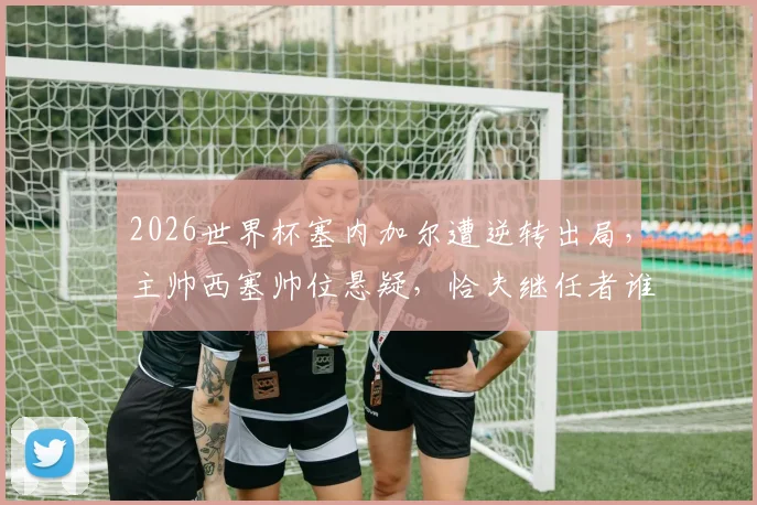 2026世界杯塞内加尔遭逆转出局，主帅西塞帅位悬疑，恰夫继任者谁将接手？