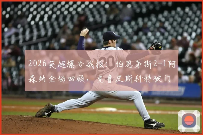 2026英超爆冷战报:伯恩茅斯2-1阿森纳全场回顾,克鲁皮斯科特破门,枪手失利原因深度解析