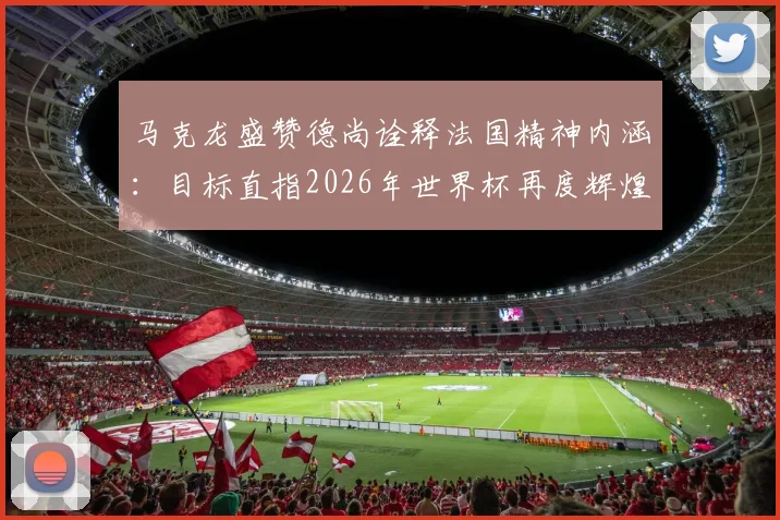 马克龙盛赞德尚诠释法国精神内涵:目标直指2026年世界杯再度辉煌