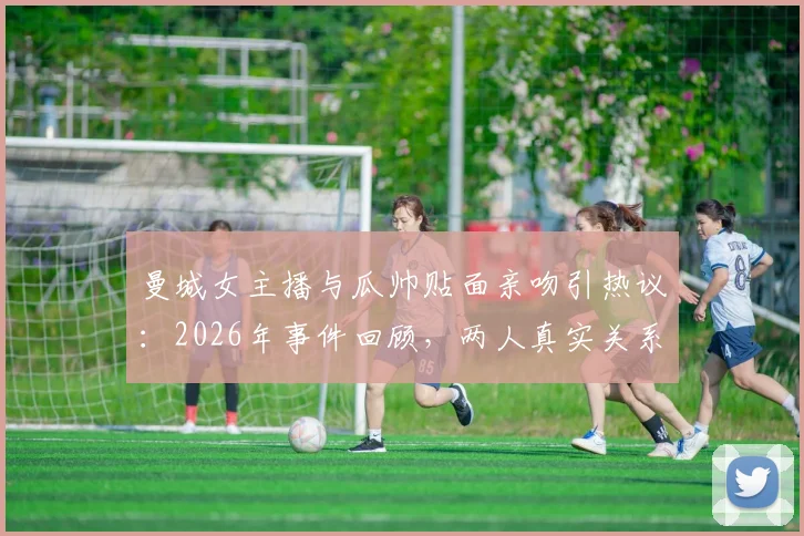 曼城女主播与瓜帅贴面亲吻引热议:2026年事件回顾,两人真实关系解读