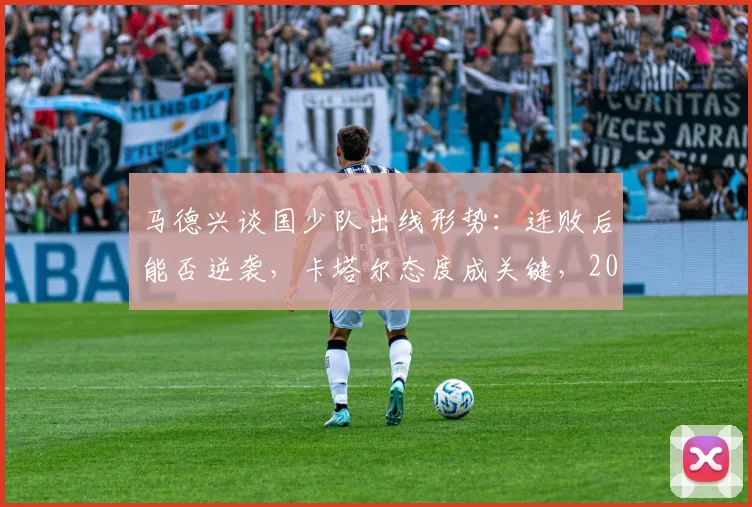 马德兴谈国少队出线形势：连败后能否逆袭，卡塔尔态度成关键，2026亚少赛最新分析