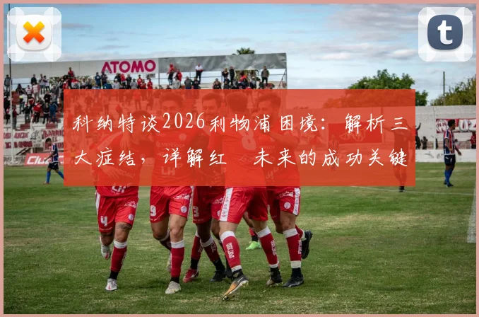 科纳特谈2026利物浦困境:解析三大症结,详解红軍未来的成功关键与变革路径