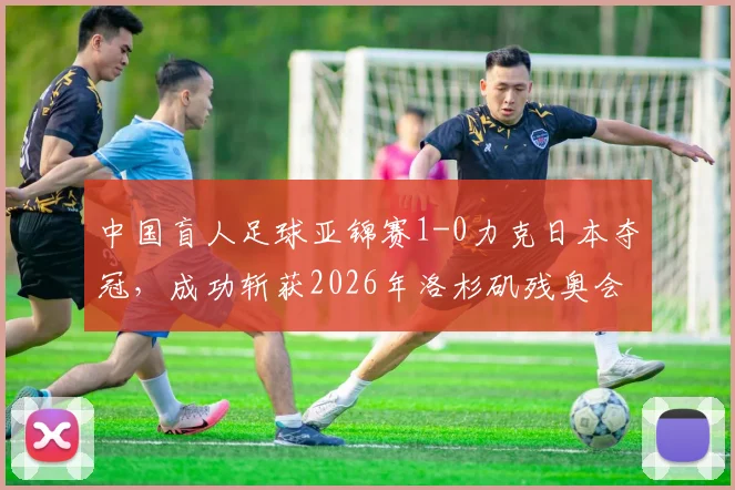 中国盲人足球亚锦赛1-0力克日本夺冠,成功斩获2026年洛杉矶残奥会直通门票,附球队主力阵容解析