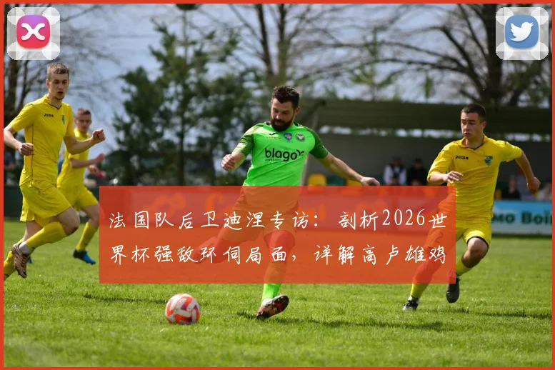 法国队后卫迪涅专访：剖析2026世界杯强敌环伺局面，详解高卢雄鸡备战争冠策略与阵容应对