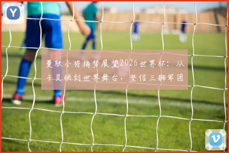 曼联小将梅努展望2026世界杯:从卡灵顿到世界舞台,坚信三狮军团能捧杯