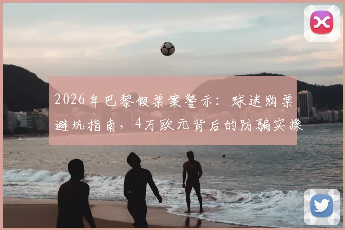 2026年巴黎假票案警示:球迷购票避坑指南,4万欧元背后的防骗实操手册