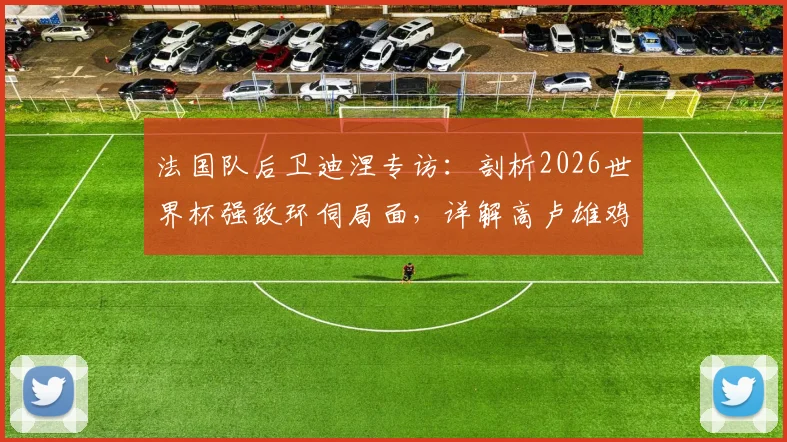 法国队后卫迪涅专访：剖析2026世界杯强敌环伺局面，详解高卢雄鸡备战争冠策略与阵容应对
