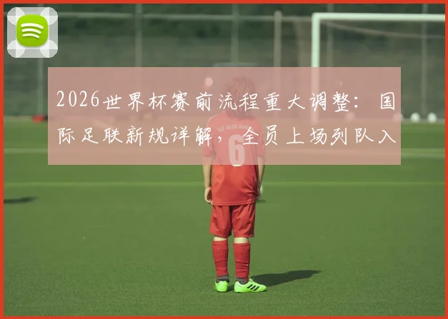 2026世界杯赛前流程重大调整：国际足联新规详解，全员上场列队入场仪式全解读