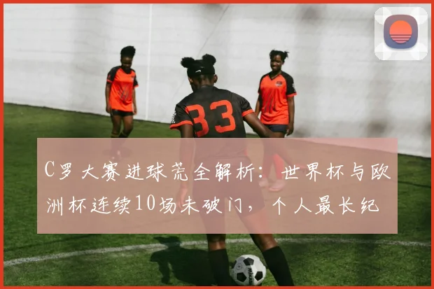 C罗大赛进球荒全解析：世界杯与欧洲杯连续10场未破门，个人最长纪录成因探究