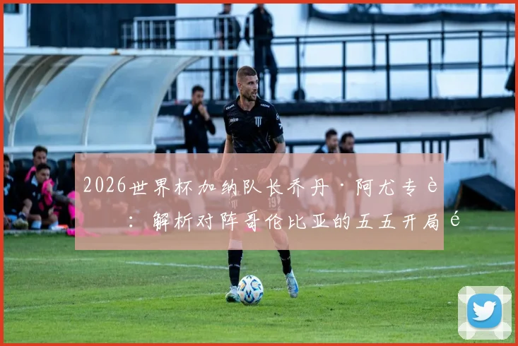 2026世界杯加纳队长乔丹·阿尤专访：解析对阵哥伦比亚的五五开局面，誓言为非洲赢得荣耀与自豪