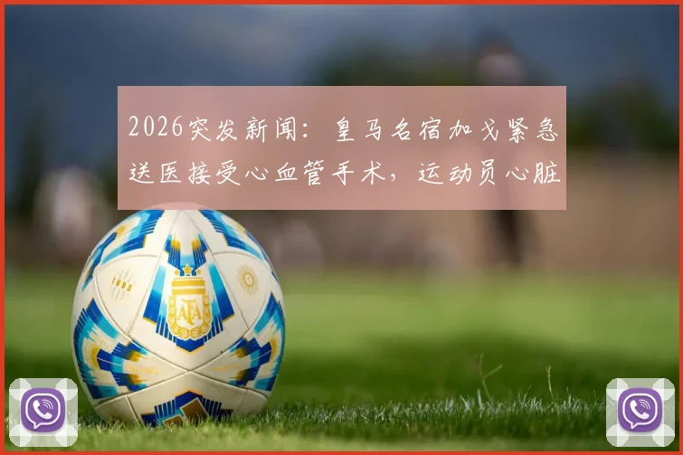 2026突发新闻：皇马名宿加戈紧急送医接受心血管手术，运动员心脏健康问题引深思
