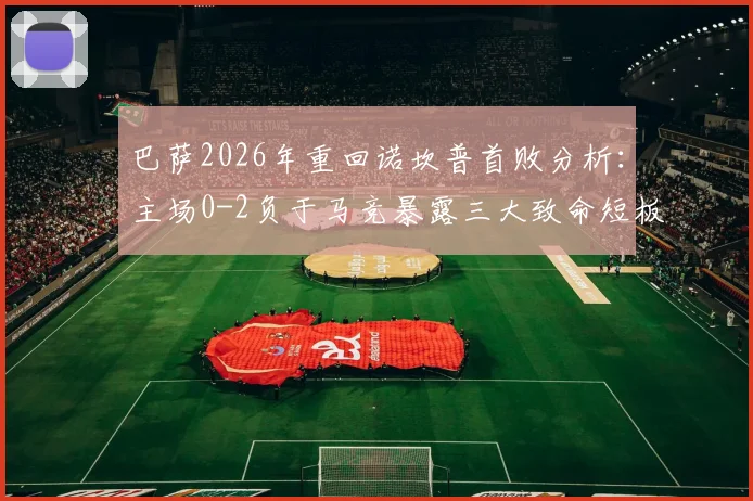 巴萨2026年重回诺坎普首败分析：主场0-2负于马竞暴露三大致命短板，球迷热议为何防线如此脆弱
