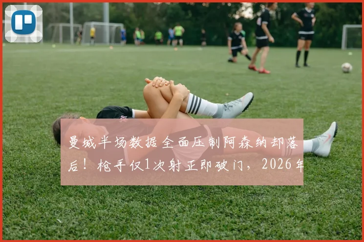 曼城半场数据全面压制阿森纳却落后！枪手仅1次射正即破门，2026年英超高效反击经典解析