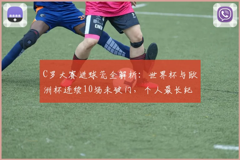C罗大赛进球荒全解析：世界杯与欧洲杯连续10场未破门，个人最长纪录成因探究