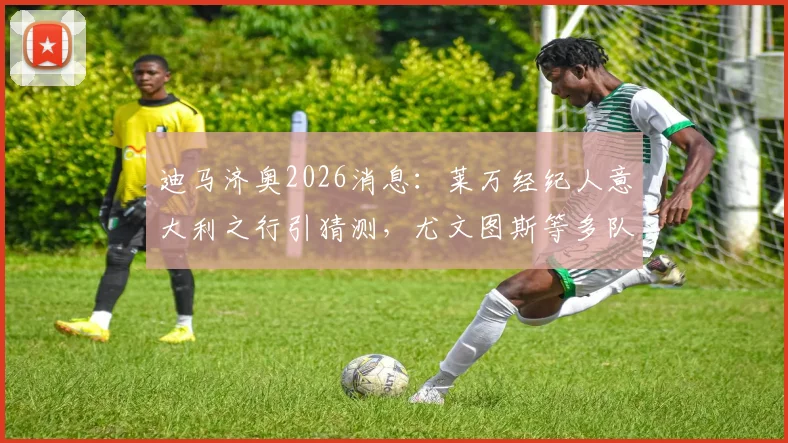 迪马济奥2026消息：莱万经纪人意大利之行引猜测，尤文图斯等多队接触会谈最新动态解读