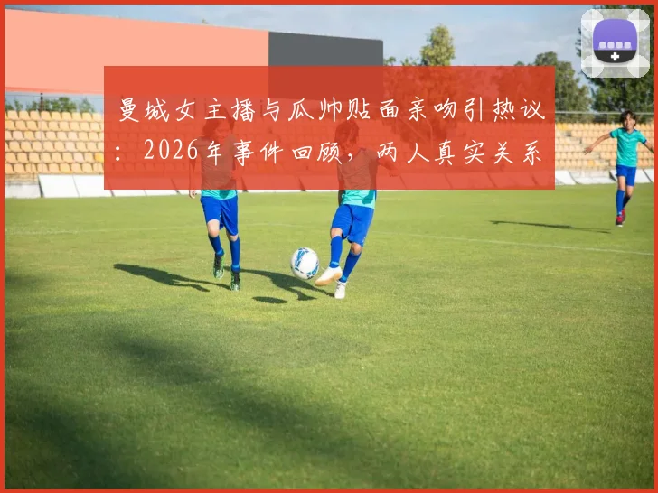 曼城女主播与瓜帅贴面亲吻引热议：2026年事件回顾，两人真实关系解读