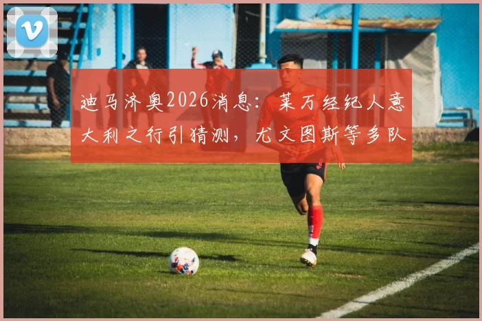 迪马济奥2026消息:莱万经纪人意大利之行引猜测,尤文图斯等多队接触会谈最新动态解读