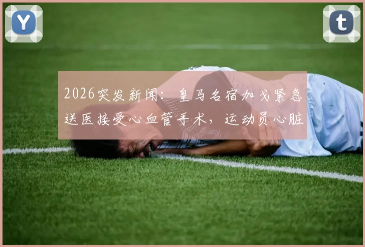 2026突发新闻：皇马名宿加戈紧急送医接受心血管手术，运动员心脏健康问题引深思