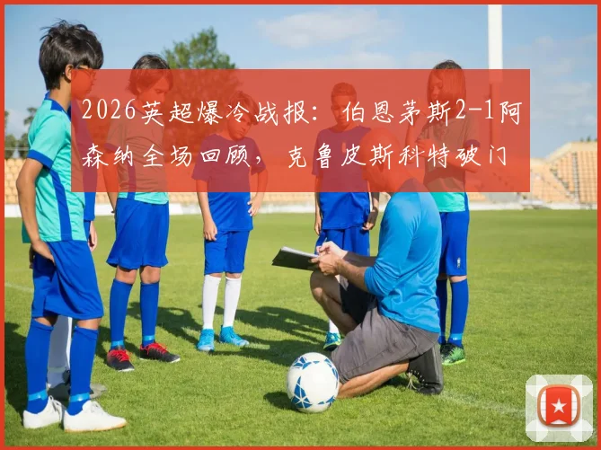 2026英超爆冷战报：伯恩茅斯2-1阿森纳全场回顾，克鲁皮斯科特破门，枪手失利原因深度解析
