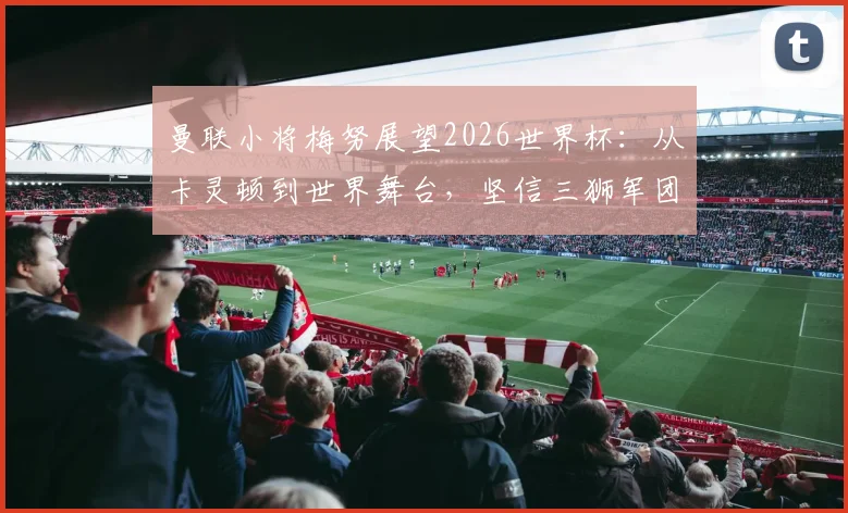 曼联小将梅努展望2026世界杯：从卡灵顿到世界舞台，坚信三狮军团能捧杯