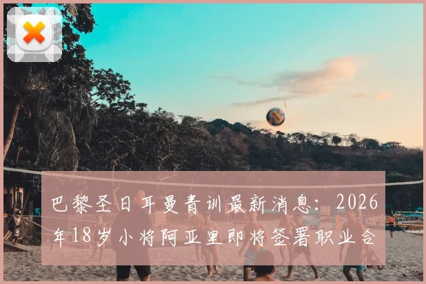 巴黎圣日耳曼青训最新消息：2026年18岁小将阿亚里即将签署职业合同，他的技术特点与未来前景解析