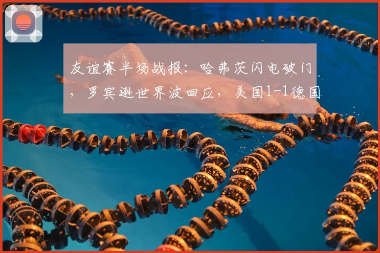 友谊赛半场战报:哈弗茨闪电破门,罗宾逊世界波回应,美国1-1德国技战术解析与球员表现点评